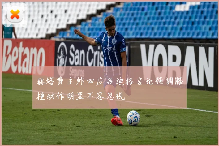 赫塔费主帅回应吕迪格言论强调膝撞动作明显不容忽视