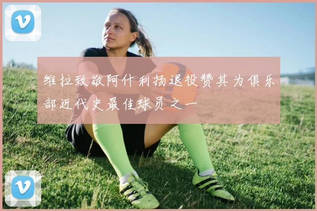 维拉致敬阿什利扬退役赞其为俱乐部近代史最佳球员之一