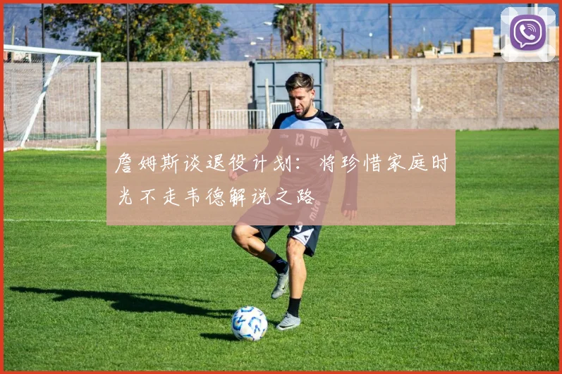 詹姆斯谈退役计划：将珍惜家庭时光不走韦德解说之路