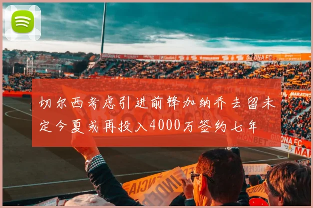 切尔西考虑引进前锋加纳乔去留未定今夏或再投入4000万签约七年