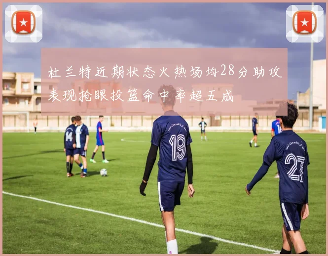 杜兰特近期状态火热场均28分助攻表现抢眼投篮命中率超五成