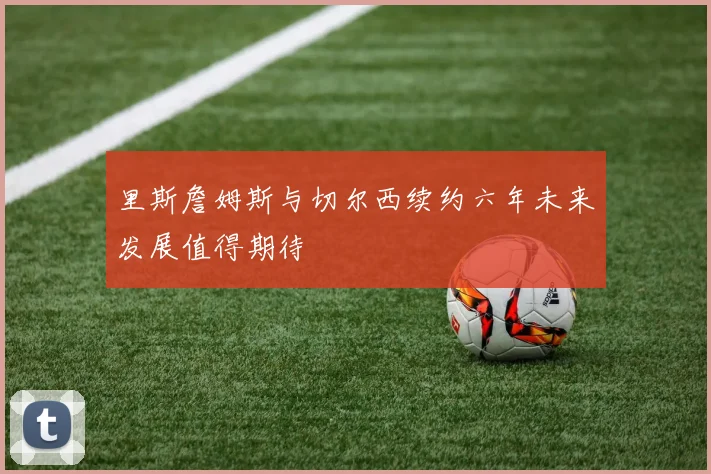 里斯詹姆斯与切尔西续约六年未来发展值得期待
