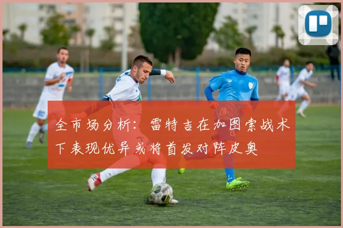 全市场分析：雷特吉在加图索战术下表现优异或将首发对阵皮奥