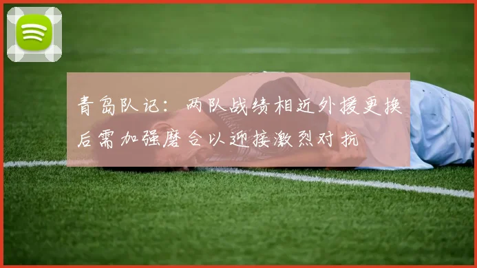 青岛队记：两队战绩相近外援更换后需加强磨合以迎接激烈对抗