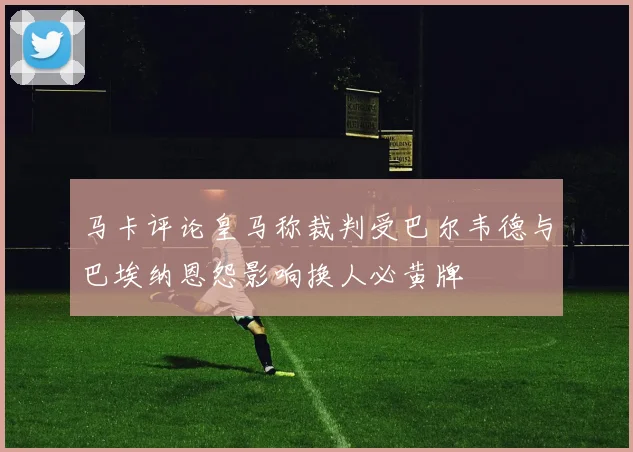 马卡评论皇马称裁判受巴尔韦德与巴埃纳恩怨影响换人必黄牌