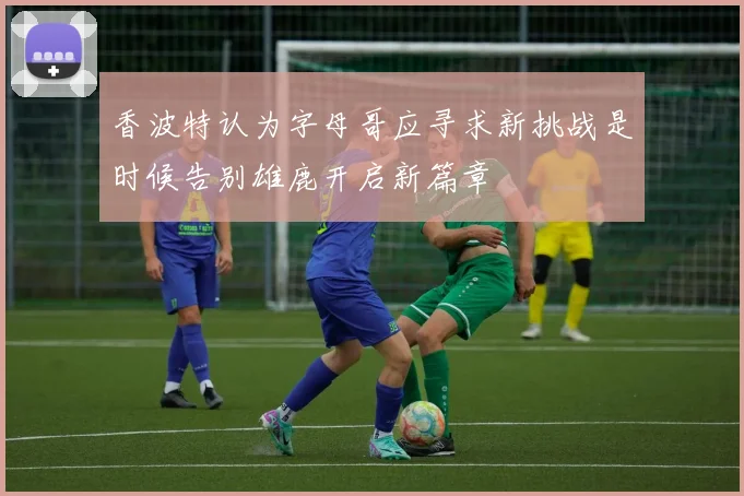 香波特认为字母哥应寻求新挑战是时候告别雄鹿开启新篇章