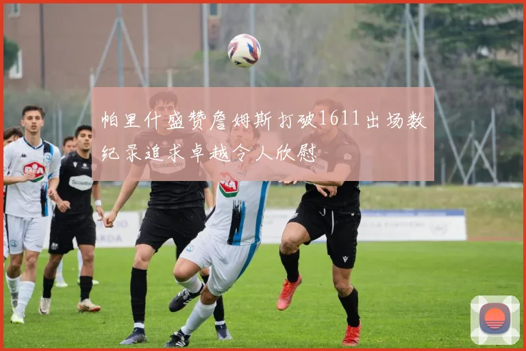帕里什盛赞詹姆斯打破1611出场数纪录追求卓越令人欣慰