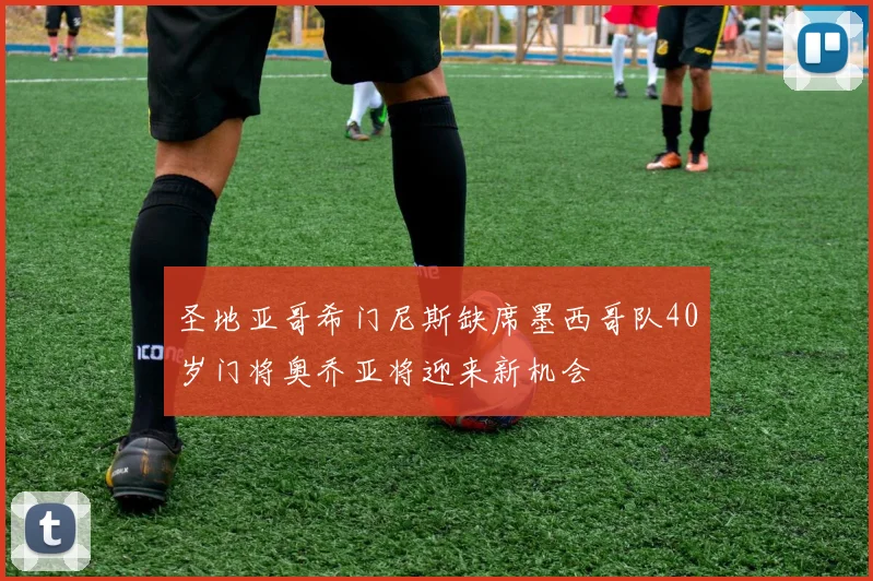 圣地亚哥希门尼斯缺席墨西哥队40岁门将奥乔亚将迎来新机会