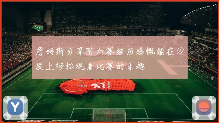 詹姆斯分享附加赛经历感慨能在沙发上轻松观看比赛的乐趣