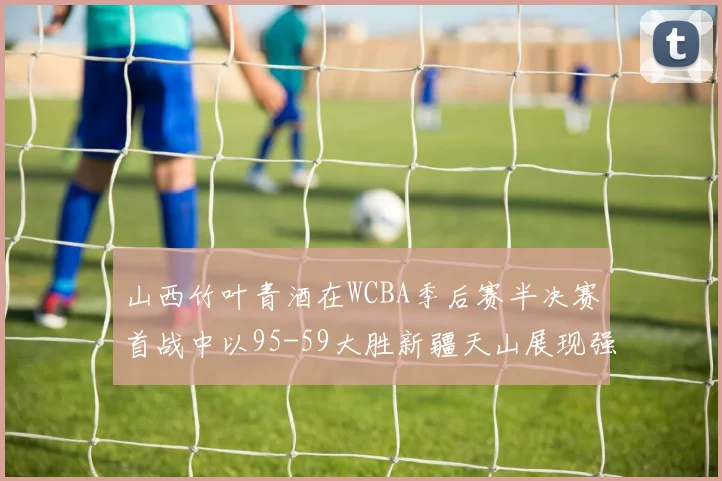 山西竹叶青酒在WCBA季后赛半决赛首战中以95-59大胜新疆天山展现强劲实力