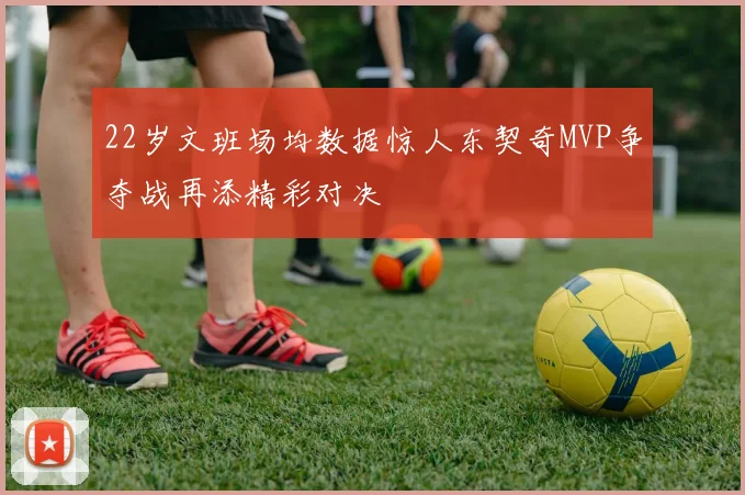 22岁文班场均数据惊人东契奇MVP争夺战再添精彩对决