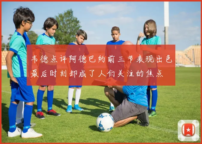 韦德点评阿德巴约前三节表现出色最后时刻却成了人们关注的焦点