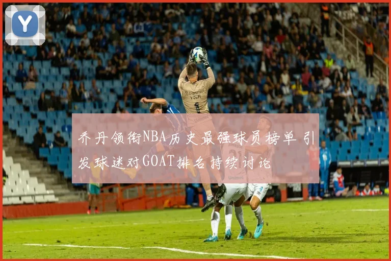 乔丹领衔NBA历史最强球员榜单 引发球迷对GOAT排名持续讨论