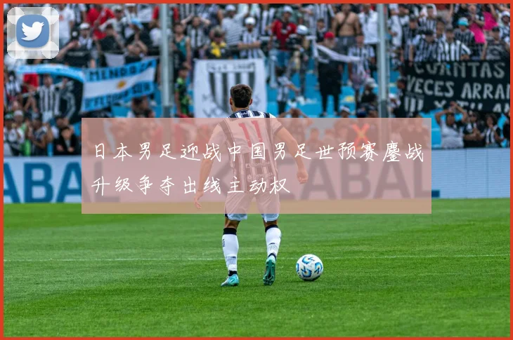 日本男足迎战中国男足世预赛鏖战升级争夺出线主动权