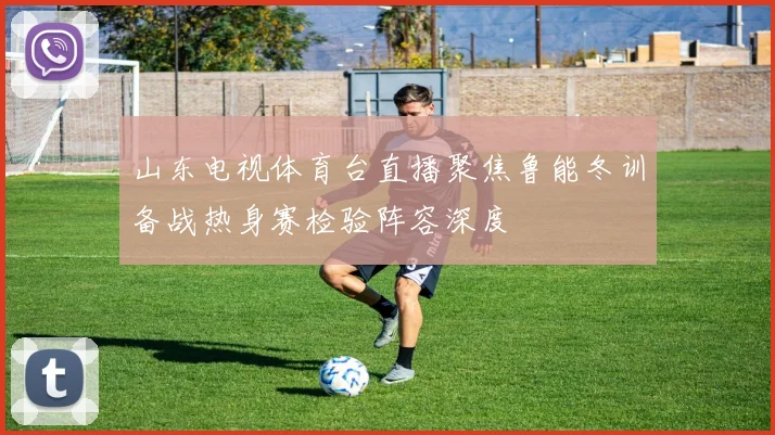 山东电视体育台直播聚焦鲁能冬训备战热身赛检验阵容深度