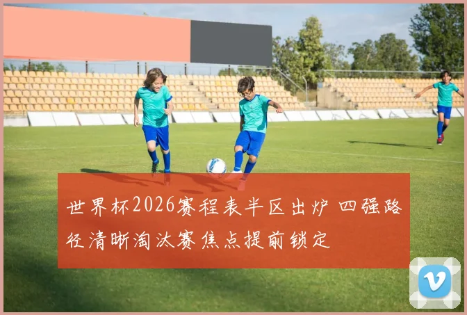 世界杯2026赛程表半区出炉 四强路径清晰淘汰赛焦点提前锁定