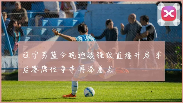 辽宁男篮今晚迎战强敌直播开启 季后赛席位争夺再添看点