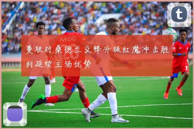 曼联对桑德兰交锋升级红魔冲击胜利延续主场优势