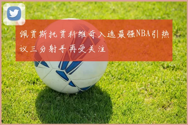佩贾斯托贾科维奇入选最强NBA引热议三分射手再受关注