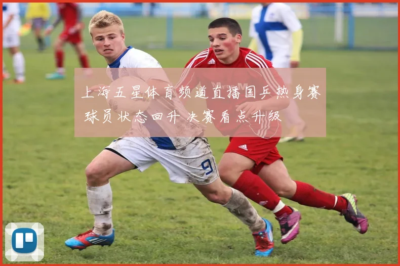 上海五星体育频道直播国乒热身赛 球员状态回升 决赛看点升级