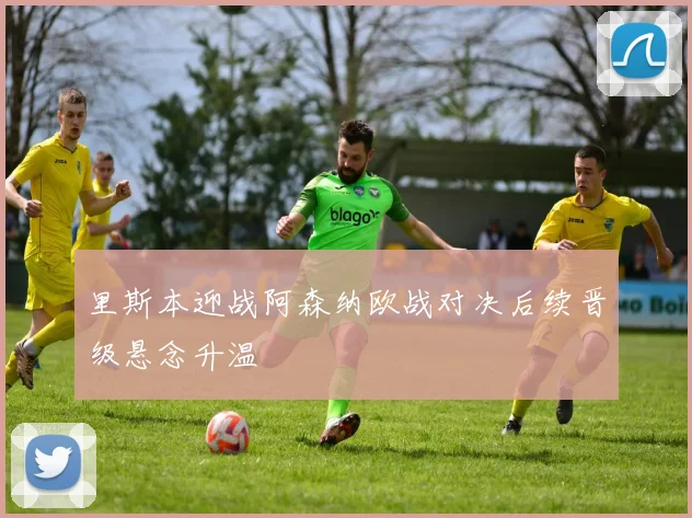 里斯本迎战阿森纳欧战对决后续晋级悬念升温