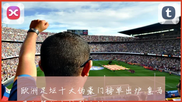 欧洲足坛十大伪豪门榜单出炉 皇马曼联等队上榜引发讨论
