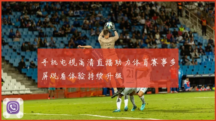 手机电视高清直播助力体育赛事多屏观看体验持续升级