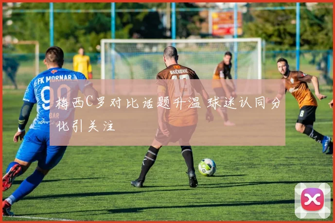 梅西C罗对比话题升温 球迷认同分化引关注