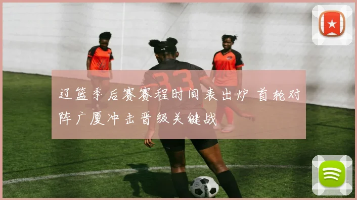 辽篮季后赛赛程时间表出炉 首轮对阵广厦冲击晋级关键战