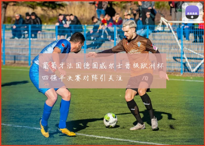 葡萄牙法国德国威尔士晋级欧洲杯四强半决赛对阵引关注