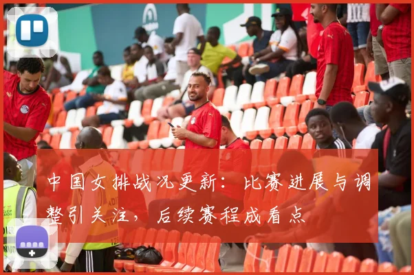 中国女排战况更新：比赛进展与调整引关注，后续赛程成看点