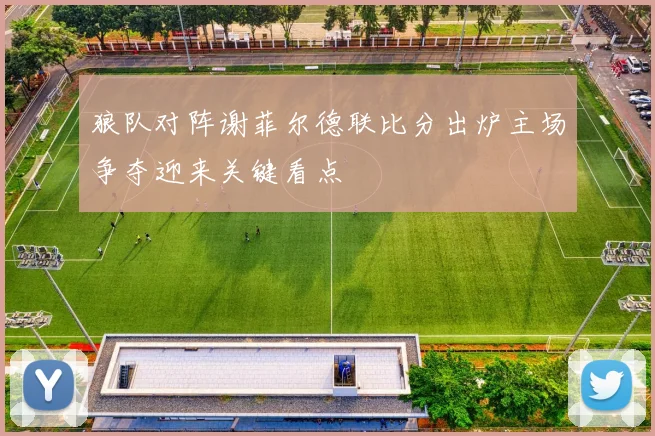 狼队对阵谢菲尔德联比分出炉主场争夺迎来关键看点
