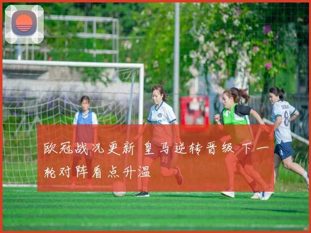 欧冠战况更新 皇马逆转晋级 下一轮对阵看点升温