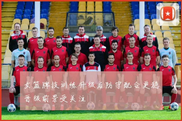 女篮牌技训练升级后防守配合更稳晋级前景受关注