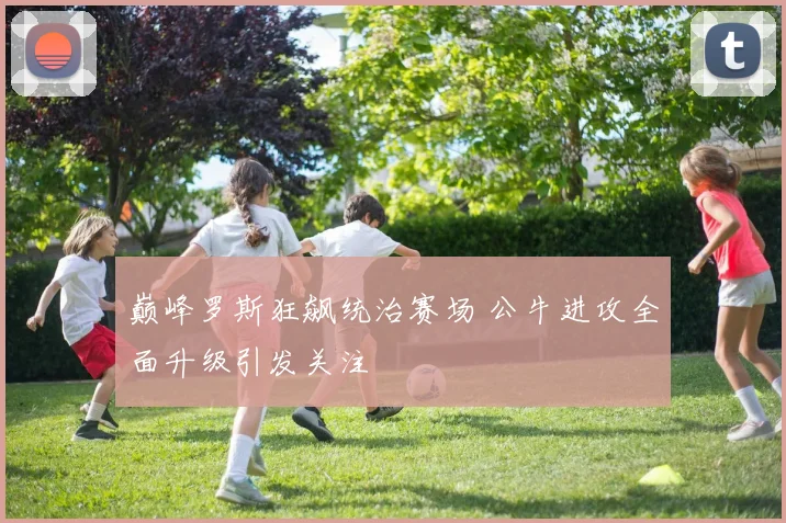 巅峰罗斯狂飙统治赛场 公牛进攻全面升级引发关注