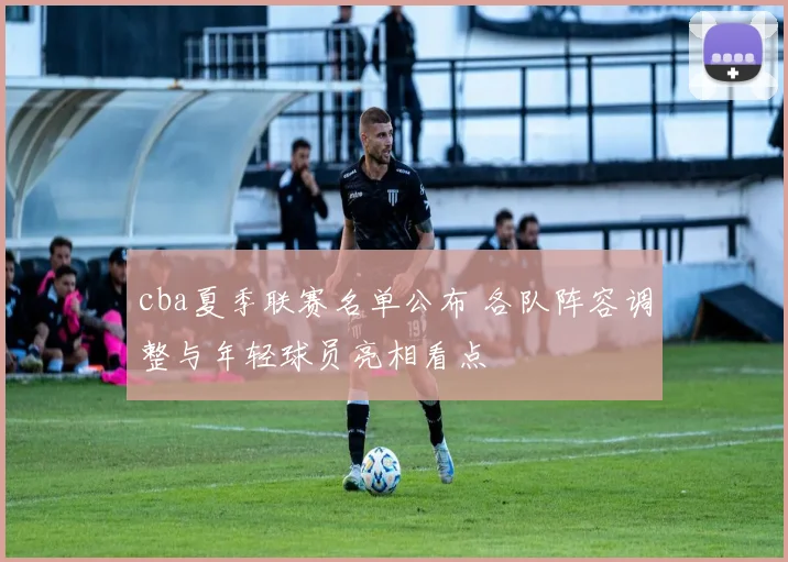 cba夏季联赛名单公布 各队阵容调整与年轻球员亮相看点