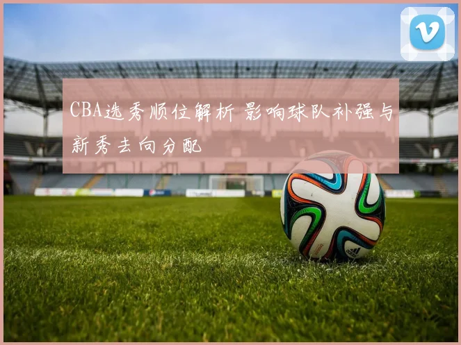 CBA选秀顺位解析 影响球队补强与新秀去向分配