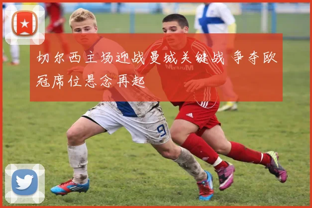 切尔西主场迎战曼城关键战 争夺欧冠席位悬念再起