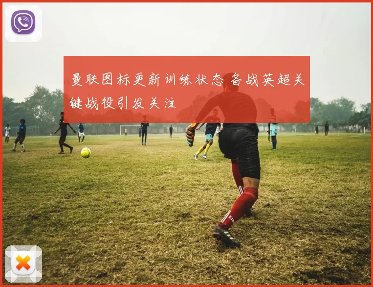 曼联图标更新训练状态 备战英超关键战役引发关注