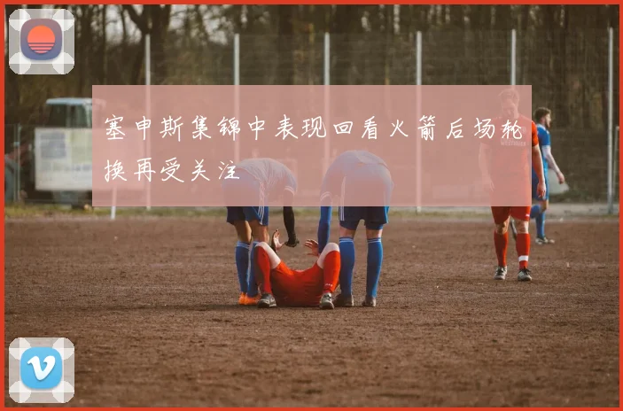 塞申斯集锦中表现回看火箭后场轮换再受关注
