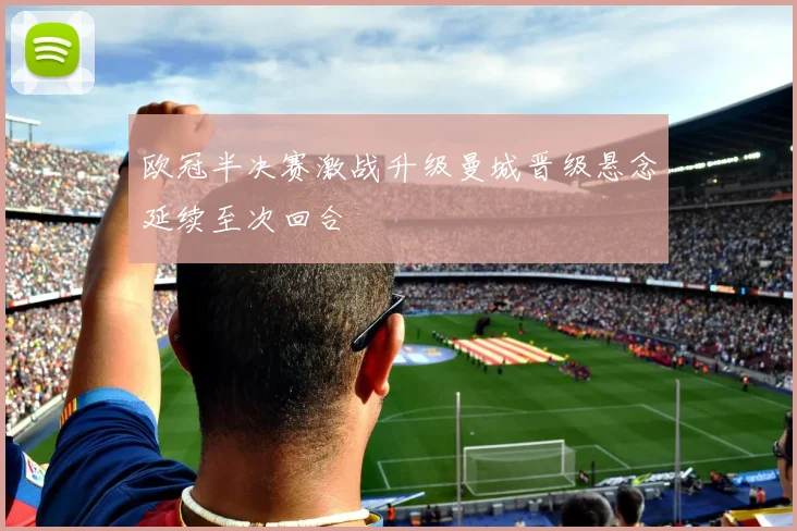 欧冠半决赛激战升级曼城晋级悬念延续至次回合