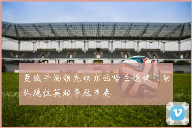 曼城半场领先切尔西哈兰德破门助队稳住英超争冠节奏