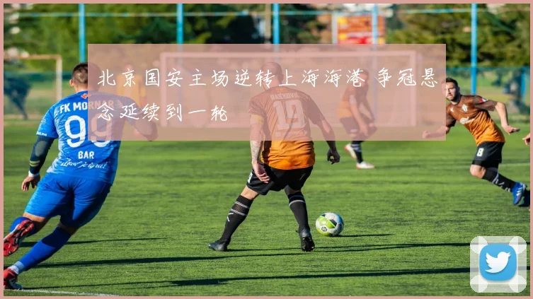 北京国安主场逆转上海海港 争冠悬念延续到一轮