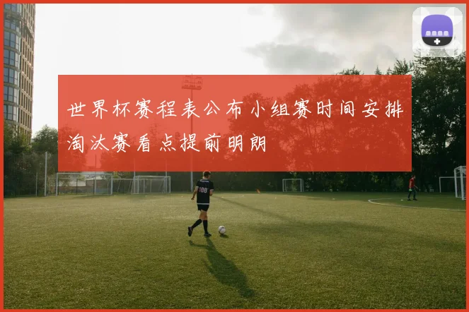 世界杯赛程表公布小组赛时间安排淘汰赛看点提前明朗