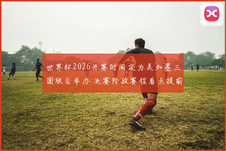 世界杯2026开赛时间定为美加墨三国联合举办 决赛阶段赛程看点提前升温