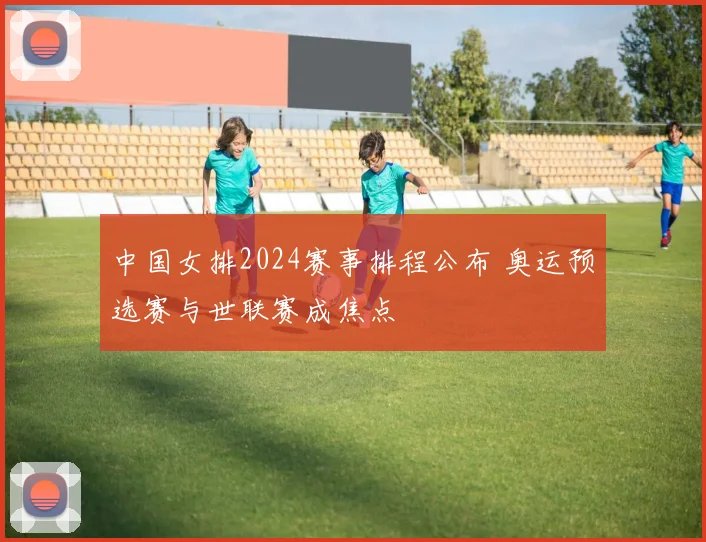 中国女排2024赛事排程公布 奥运预选赛与世联赛成焦点