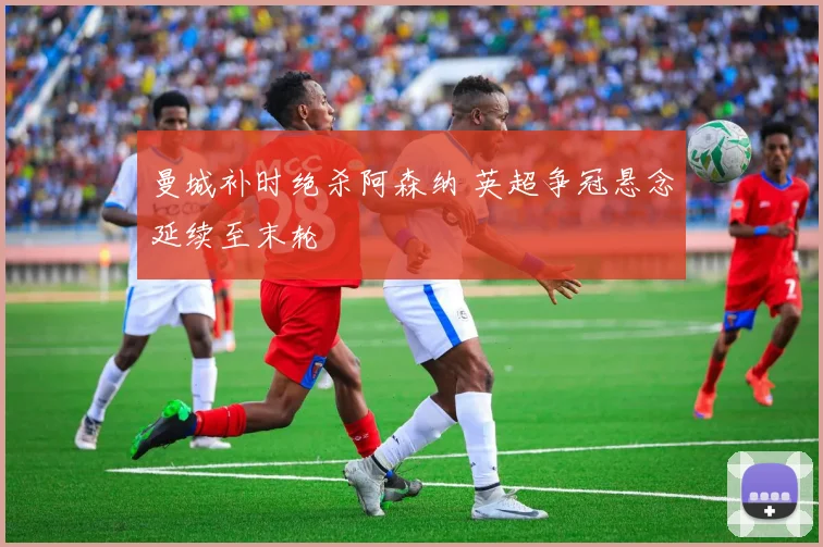 曼城补时绝杀阿森纳 英超争冠悬念延续至末轮