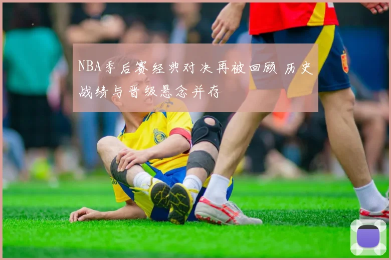NBA季后赛经典对决再被回顾 历史战绩与晋级悬念并存