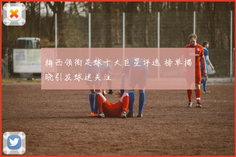 梅西领衔足球十大巨星评选 榜单揭晓引发球迷关注