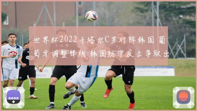 世界杯2022卡塔尔C罗对阵韩国 葡萄牙调整锋线 韩国防守反击争取出线